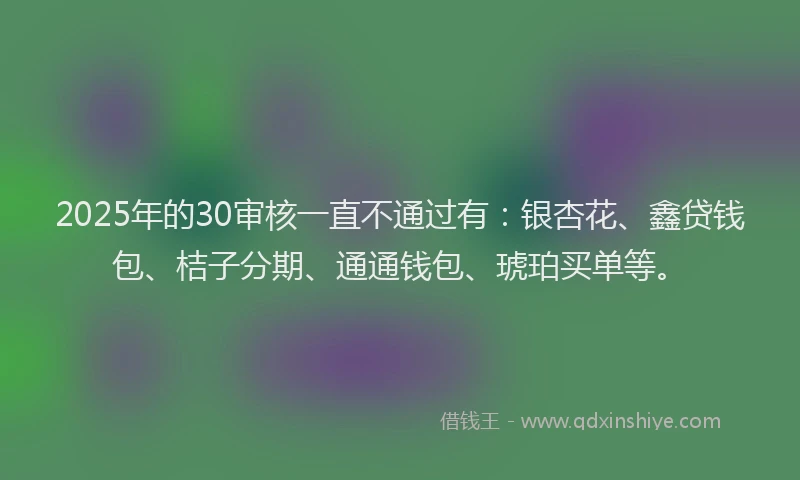 2025年的30审核一直不通过有：银杏花、鑫贷钱包、桔子分期、通通钱包、琥珀买单等。