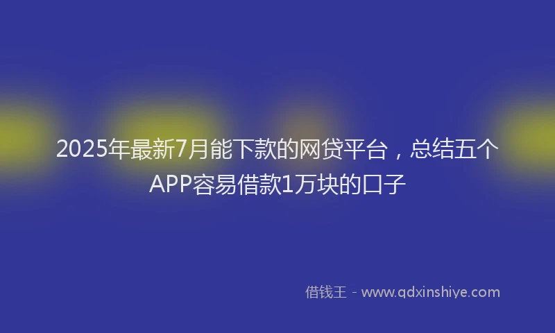 2025年最新7月能下款的网贷平台，总结五个APP容易借款1万块的口子