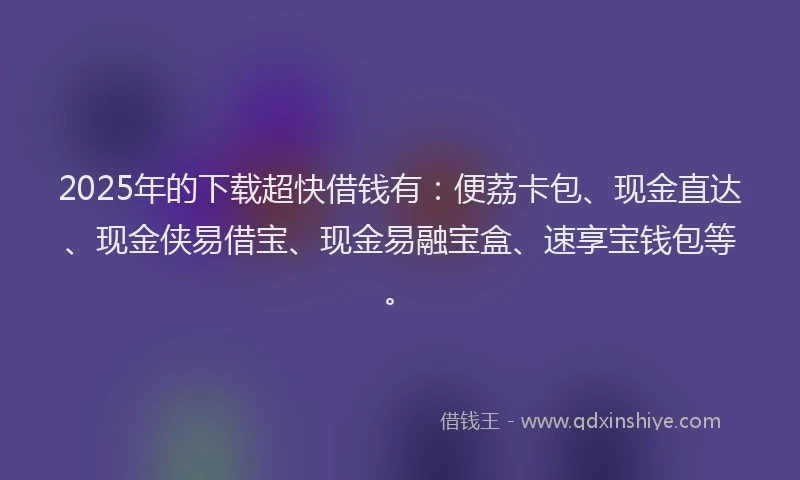 2025年的下载超快借钱有：便荔卡包、现金直达、现金侠易借宝、现金易融宝盒、速享宝钱包等。