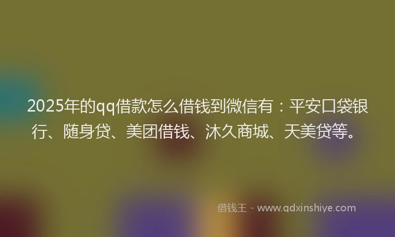 2025年的qq借款怎么借钱到微信有：平安口袋银行、随身贷、美团借钱、沐久商城、天美贷等。