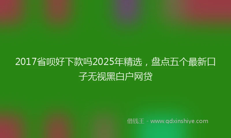 2017省呗好下款吗2025年精选，盘点五个最新口子无视黑白户网贷