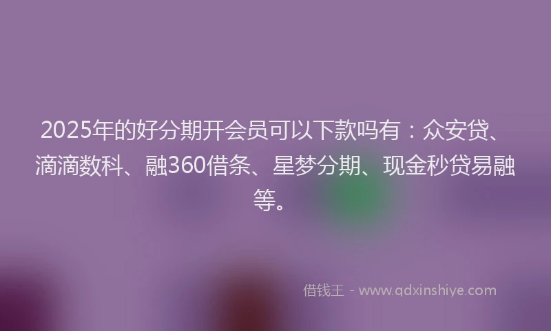 2025年的好分期开会员可以下款吗有：众安贷、滴滴数科、融360借条、星梦分期、现金秒贷易融等。