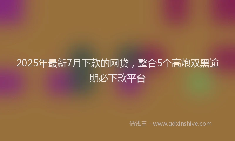 2025年最新7月下款的网贷，整合5个高炮双黑逾期必下款平台