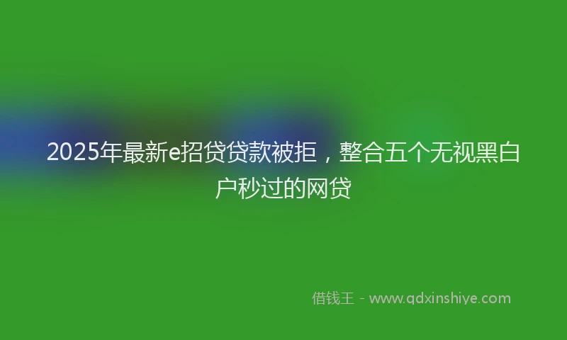 2025年最新e招贷贷款被拒，整合五个无视黑白户秒过的网贷