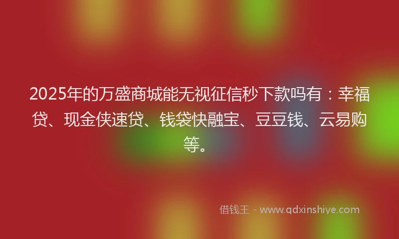 2025年的万盛商城能无视征信秒下款吗有：幸福贷、现金侠速贷、钱袋快融宝、豆豆钱、云易购等。