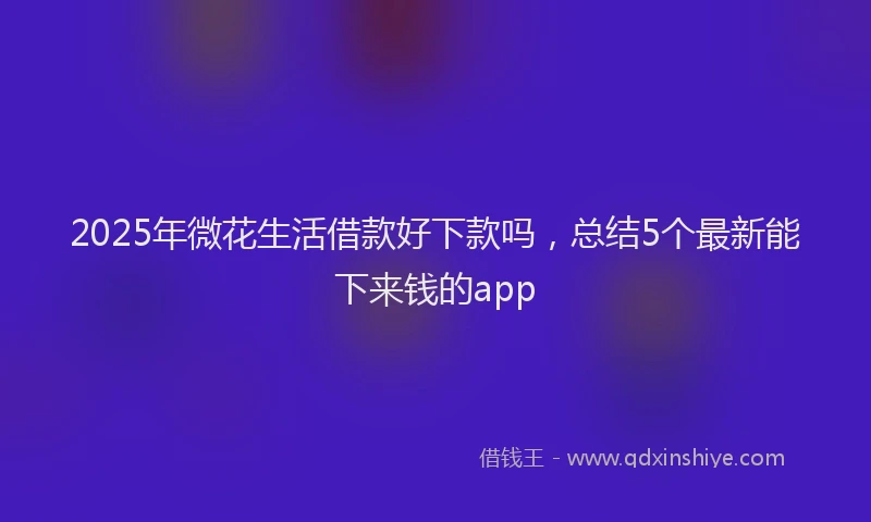 2025年微花生活借款好下款吗，总结5个最新能下来钱的app
