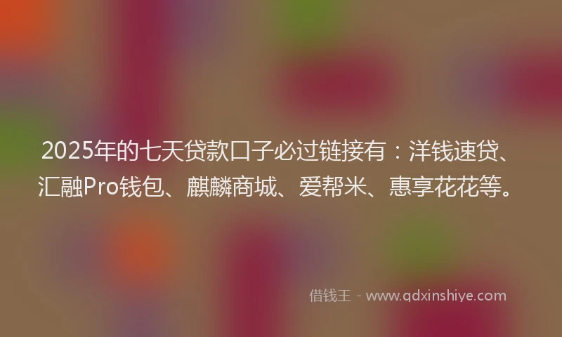 2025年的七天贷款口子必过链接有：洋钱速贷、汇融Pro钱包、麒麟商城、爱帮米、惠享花花等。