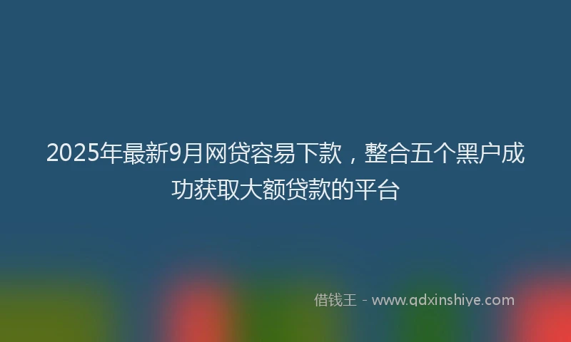 2025年最新9月网贷容易下款，整合五个黑户成功获取大额贷款的平台