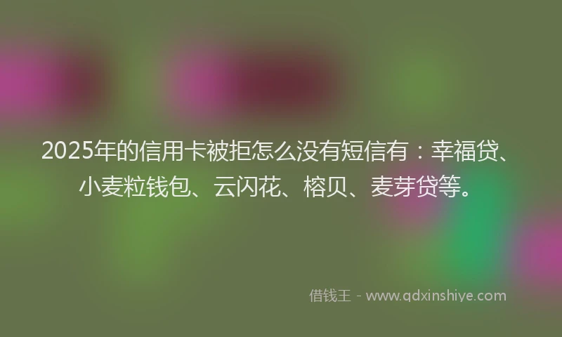 2025年的信用卡被拒怎么没有短信有：幸福贷、小麦粒钱包、云闪花、榕贝、麦芽贷等。