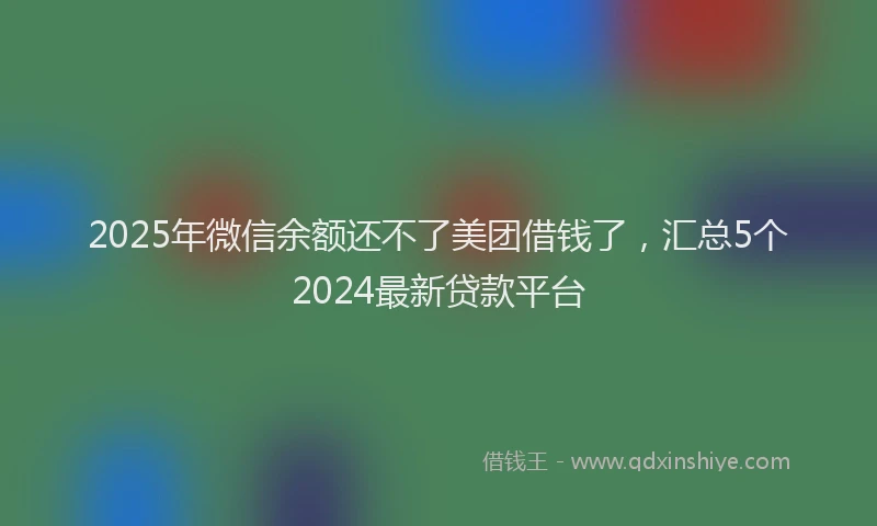 2025年微信余额还不了美团借钱了，汇总5个2024最新贷款平台