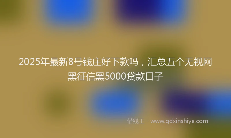 2025年最新8号钱庄好下款吗，汇总五个无视网黑征信黑5000贷款口子