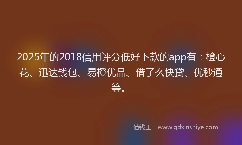 2025年的2018信用评分低好下款的app有：橙心花、迅达钱包、易橙优品、借了么快贷、优秒通等。