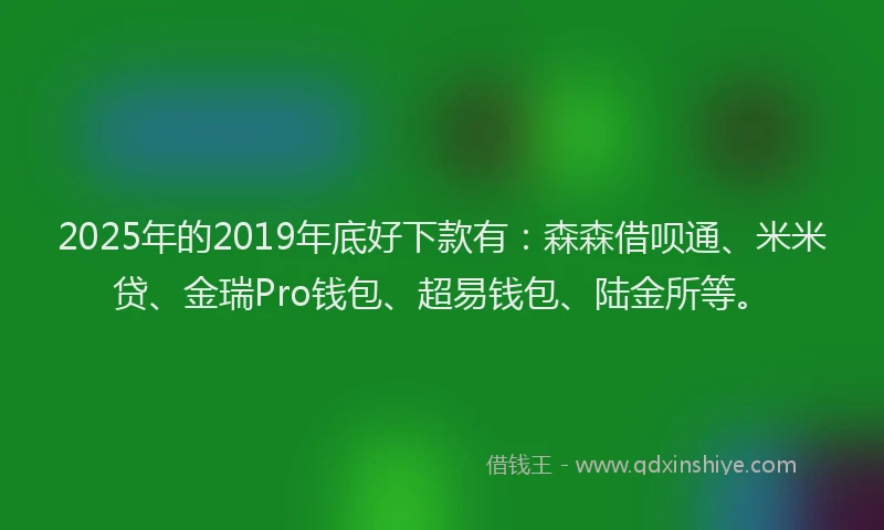 2025年的2019年底好下款有：森森借呗通、米米贷、金瑞Pro钱包、超易钱包、陆金所等。