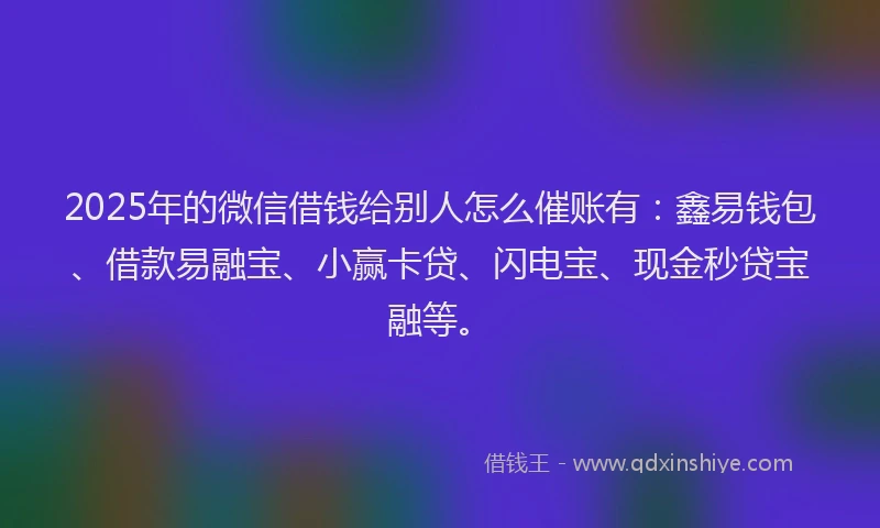 2025年的微信借钱给别人怎么催账有：鑫易钱包、借款易融宝、小赢卡贷、闪电宝、现金秒贷宝融等。
