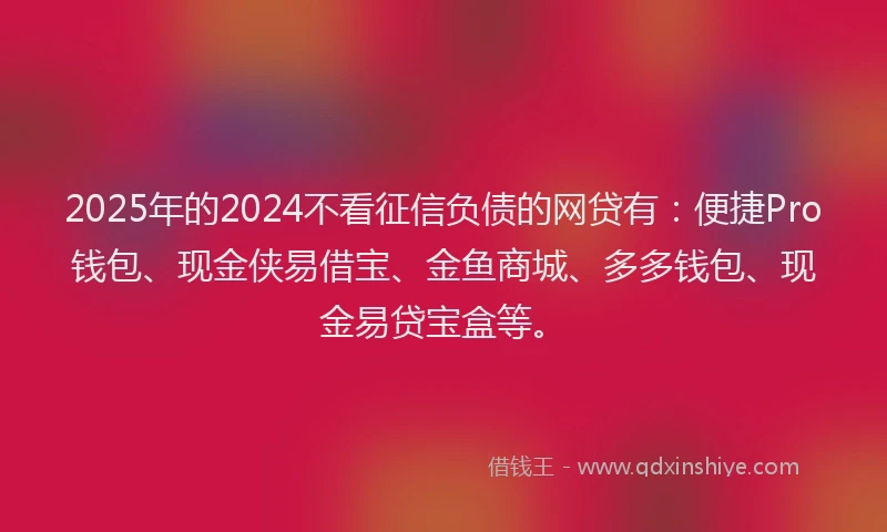 2025年的2024不看征信负债的网贷有：便捷Pro钱包、现金侠易借宝、金鱼商城、多多钱包、现金易贷宝盒等。