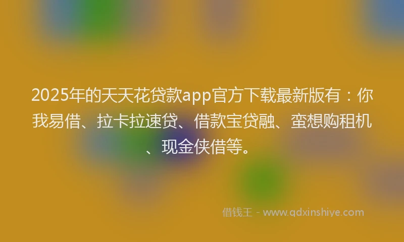 2025年的天天花贷款app官方下载最新版有：你我易借、拉卡拉速贷、借款宝贷融、蛮想购租机、现金侠借等。