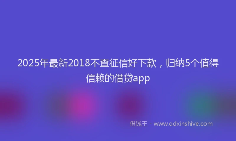 2025年最新2018不查征信好下款，归纳5个值得信赖的借贷app