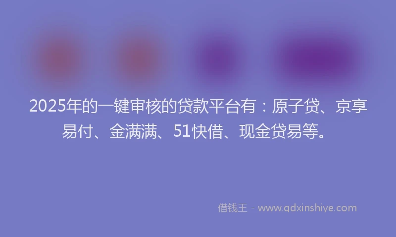 2025年的一键审核的贷款平台有：原子贷、京享易付、金满满、51快借、现金贷易等。