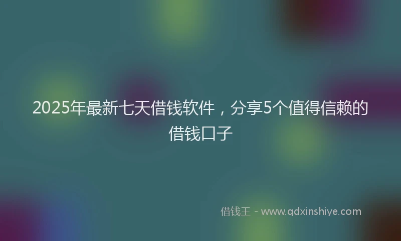 2025年最新七天借钱软件，分享5个值得信赖的借钱口子