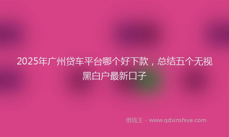 2025年广州贷车平台哪个好下款，总结五个无视黑白户最新口子