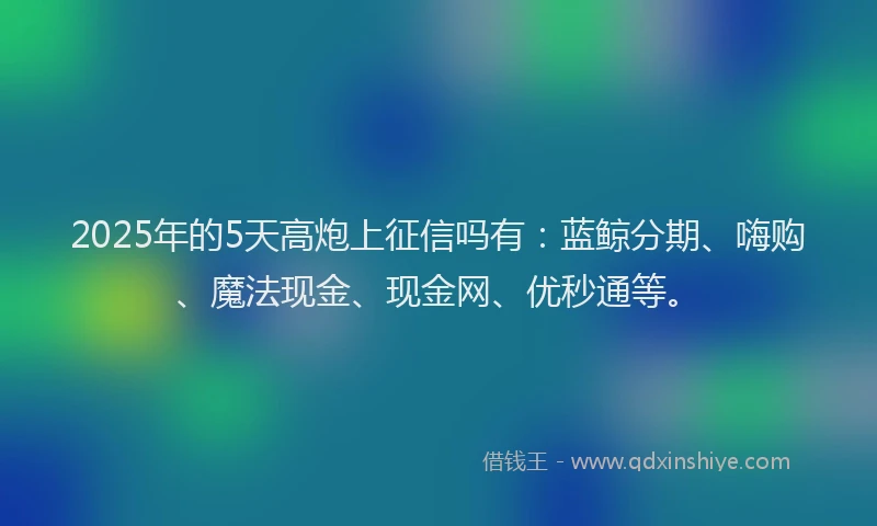 2025年的5天高炮上征信吗有：蓝鲸分期、嗨购、魔法现金、现金网、优秒通等。