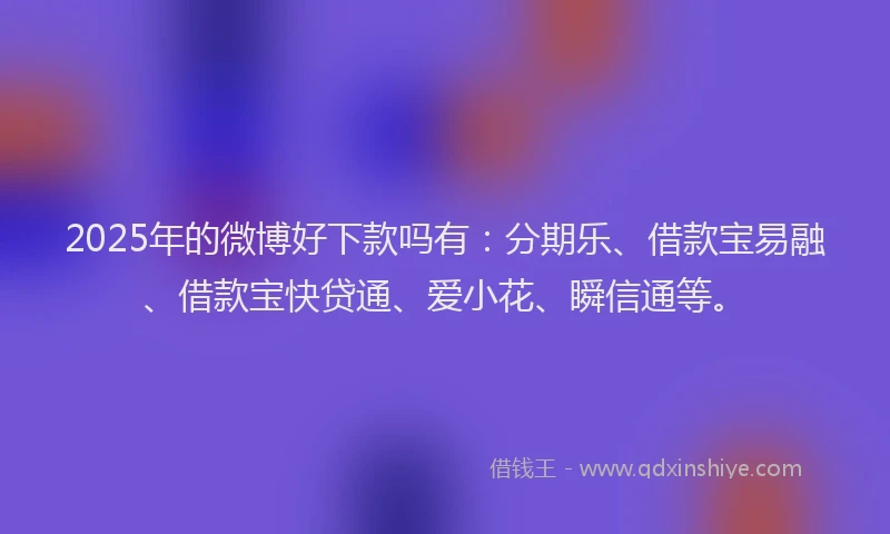 2025年的微博好下款吗有：分期乐、借款宝易融、借款宝快贷通、爱小花、瞬信通等。