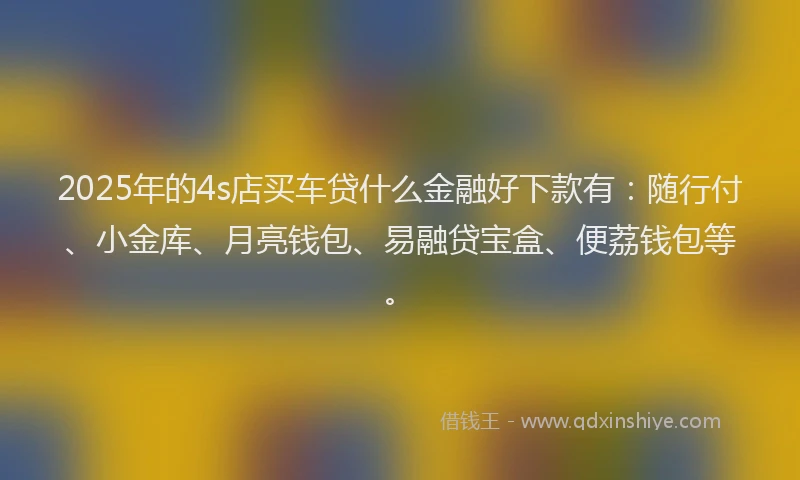 2025年的4s店买车贷什么金融好下款有：随行付、小金库、月亮钱包、易融贷宝盒、便荔钱包等。