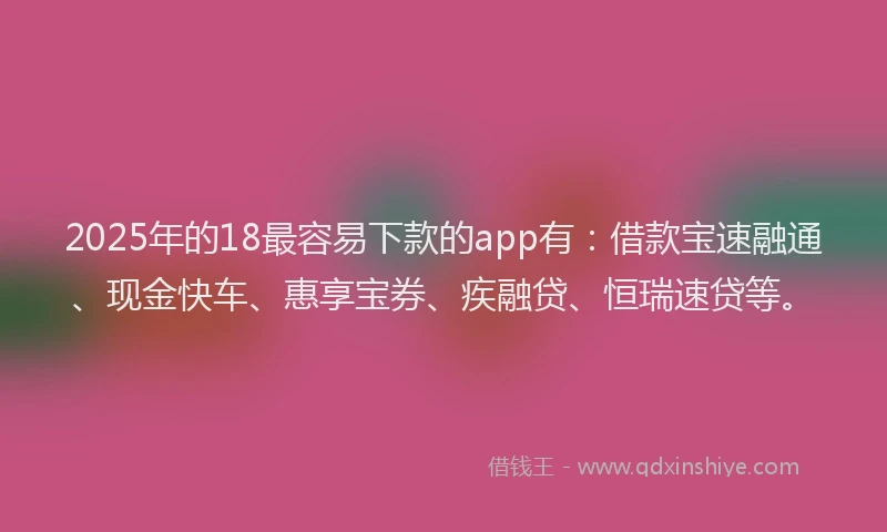 2025年的18最容易下款的app有：借款宝速融通、现金快车、惠享宝券、疾融贷、恒瑞速贷等。