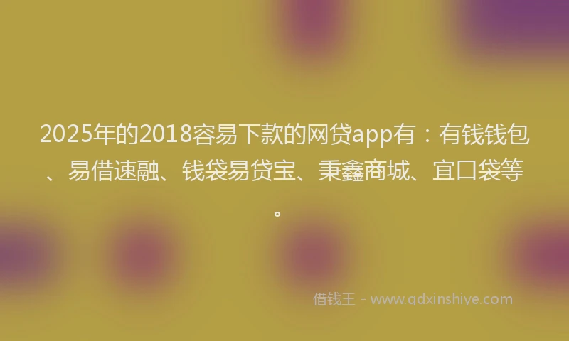 2025年的2018容易下款的网贷app有：有钱钱包、易借速融、钱袋易贷宝、秉鑫商城、宜口袋等。
