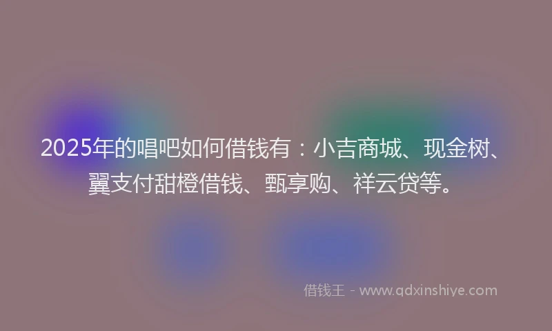 2025年的唱吧如何借钱有：小吉商城、现金树、翼支付甜橙借钱、甄享购、祥云贷等。