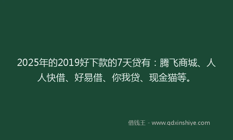 2025年的2019好下款的7天贷有：腾飞商城、人人快借、好易借、你我贷、现金猫等。