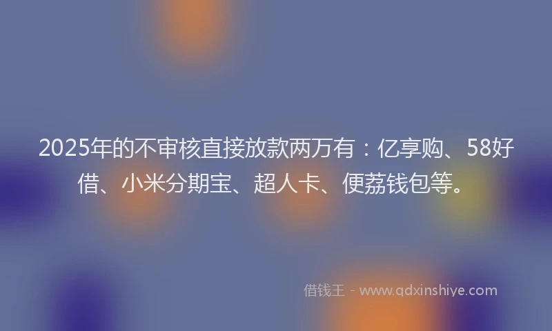 2025年的不审核直接放款两万有：亿享购、58好借、小米分期宝、超人卡、便荔钱包等。