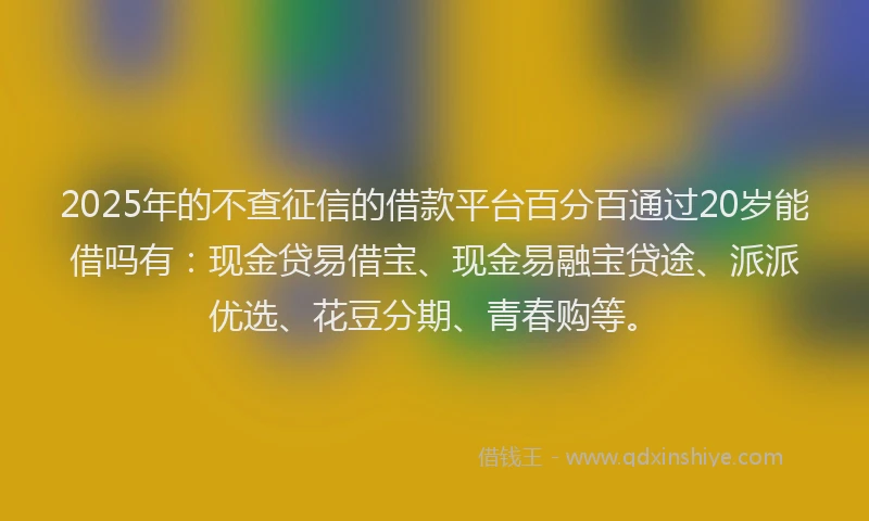 2025年的不查征信的借款平台百分百通过20岁能借吗有：现金贷易借宝、现金易融宝贷途、派派优选、花豆分期、青春购等。