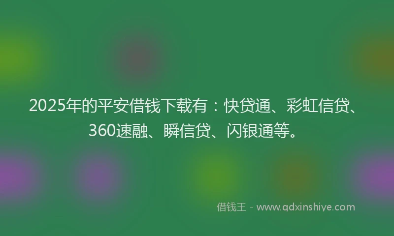 2025年的平安借钱下载有：快贷通、彩虹信贷、360速融、瞬信贷、闪银通等。