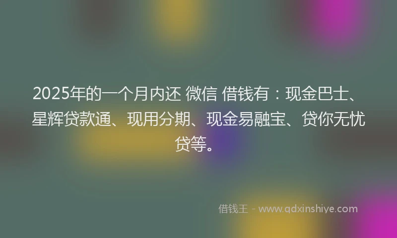 2025年的一个月内还 微信 借钱有：现金巴士、星辉贷款通、现用分期、现金易融宝、贷你无忧贷等。