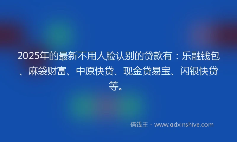 2025年的最新不用人脸认别的贷款有：乐融钱包、麻袋财富、中原快贷、现金贷易宝、闪银快贷等。