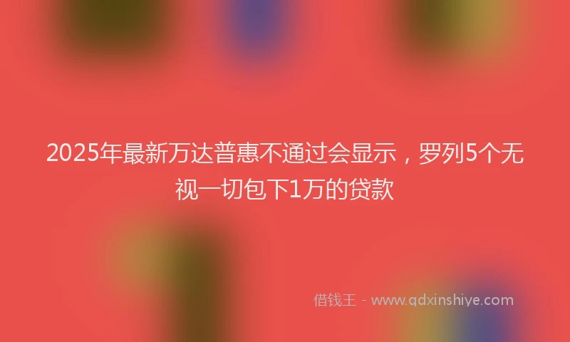 2025年最新万达普惠不通过会显示，罗列5个无视一切包下1万的贷款