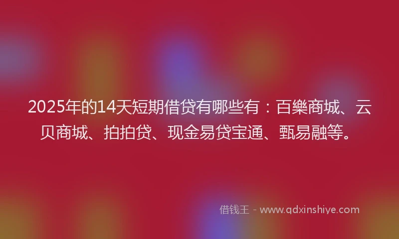 2025年的14天短期借贷有哪些有：百樂商城、云贝商城、拍拍贷、现金易贷宝通、甄易融等。