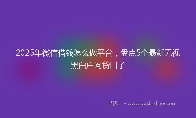 2025年微信借钱怎么做平台，盘点5个最新无视黑白户网贷口子
