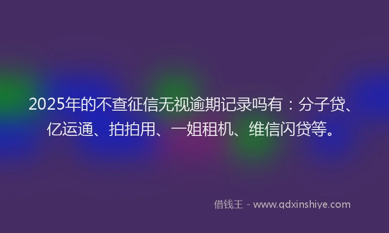 2025年的不查征信无视逾期记录吗有：分子贷、亿运通、拍拍用、一姐租机、维信闪贷等。