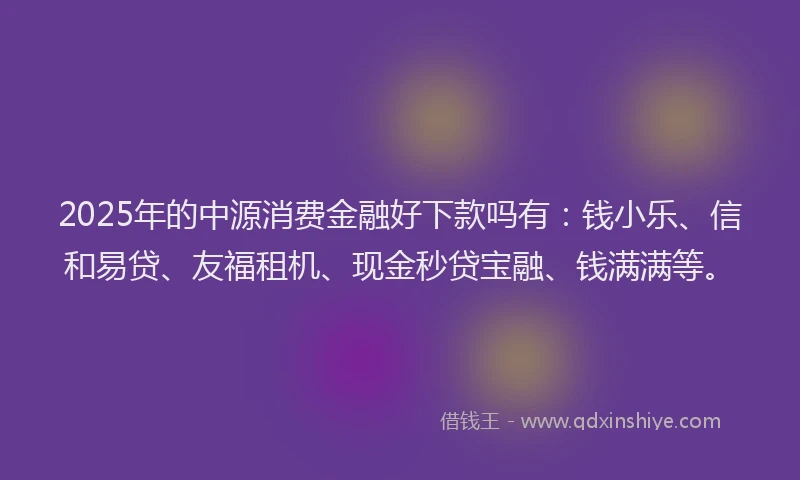 2025年的中源消费金融好下款吗有：钱小乐、信和易贷、友福租机、现金秒贷宝融、钱满满等。