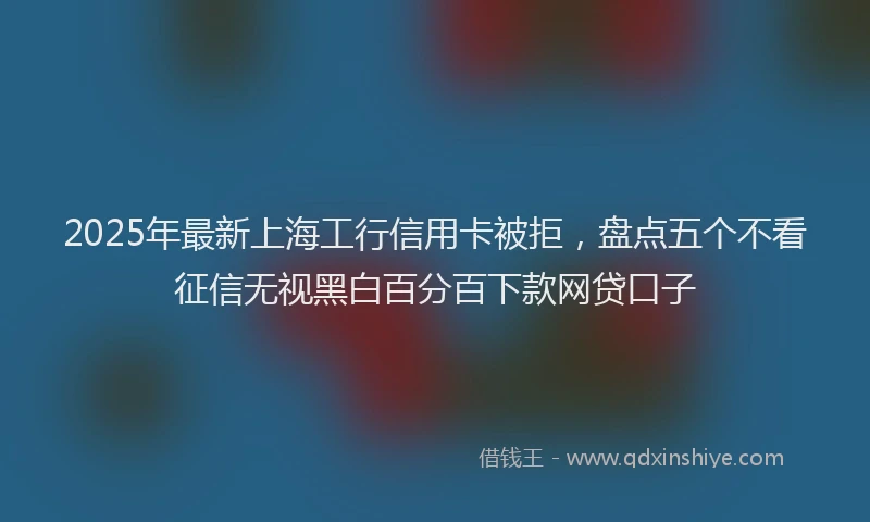 2025年最新上海工行信用卡被拒，盘点五个不看征信无视黑白百分百下款网贷口子