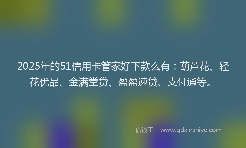 2025年的51信用卡管家好下款么有：葫芦花、轻花优品、金满堂贷、盈盈速贷、支付通等。