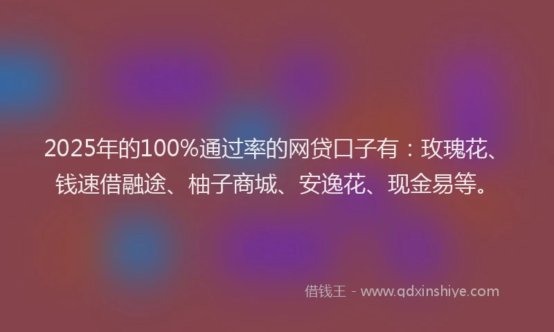 2025年的100%通过率的网贷口子有：玫瑰花、钱速借融途、柚子商城、安逸花、现金易等。