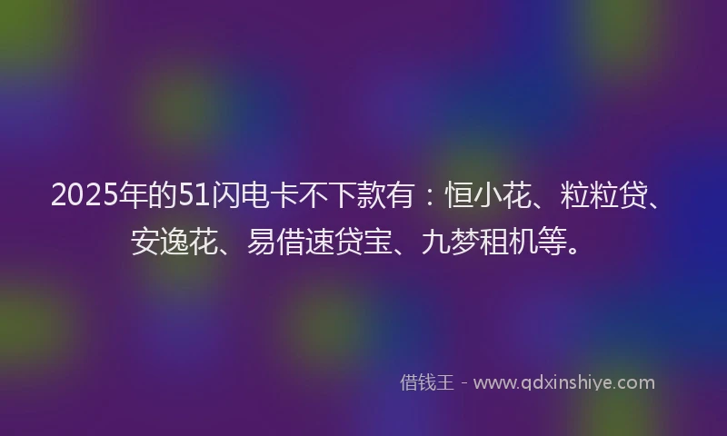 2025年的51闪电卡不下款有：恒小花、粒粒贷、安逸花、易借速贷宝、九梦租机等。