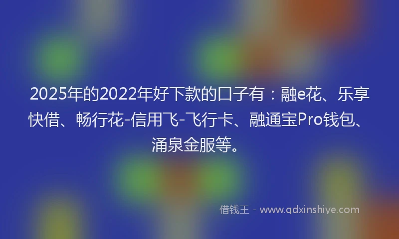 2025年的2022年好下款的口子有：融e花、乐享快借、畅行花-信用飞-飞行卡、融通宝Pro钱包、涌泉金服等。