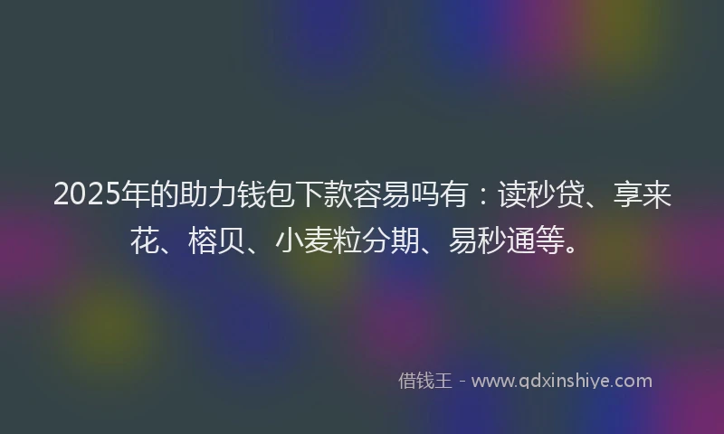 2025年的助力钱包下款容易吗有：读秒贷、享来花、榕贝、小麦粒分期、易秒通等。