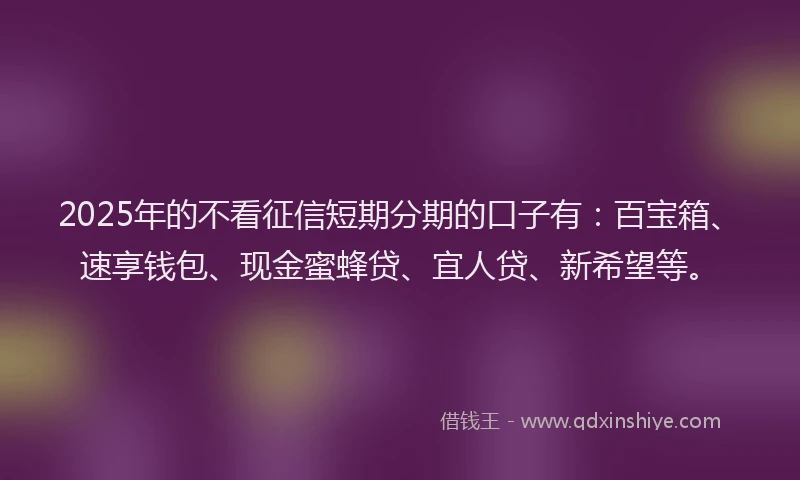 2025年的不看征信短期分期的口子有：百宝箱、速享钱包、现金蜜蜂贷、宜人贷、新希望等。