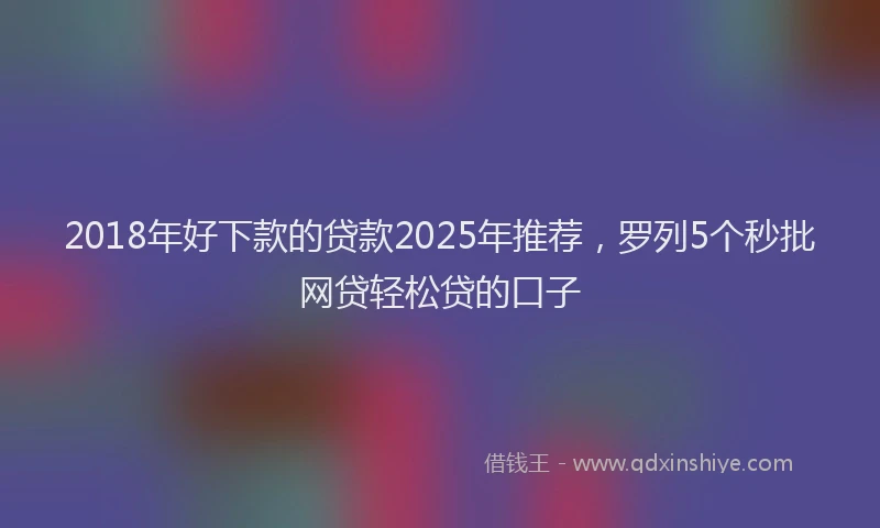 2018年好下款的贷款2025年推荐，罗列5个秒批网贷轻松贷的口子