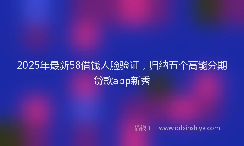 2025年最新58借钱人脸验证，归纳五个高能分期贷款app新秀